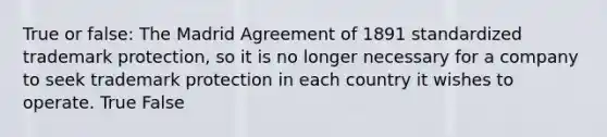 True or false: The Madrid Agreement of 1891 standardized trademark protection, so it is no longer necessary for a company to seek trademark protection in each country it wishes to operate. True False