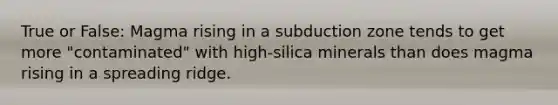 True or False: Magma rising in a subduction zone tends to get more "contaminated" with high-silica minerals than does magma rising in a spreading ridge.