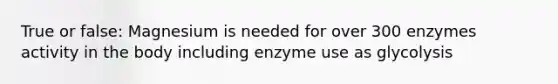 True or false: Magnesium is needed for over 300 enzymes activity in the body including enzyme use as glycolysis