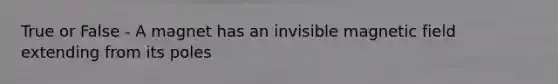 True or False - A magnet has an invisible magnetic field extending from its poles
