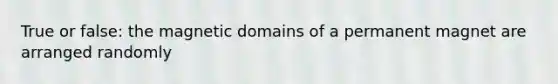 True or false: the magnetic domains of a permanent magnet are arranged randomly