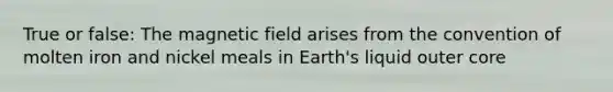 True or false: The magnetic field arises from the convention of molten iron and nickel meals in Earth's liquid outer core