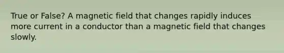 True or False? A magnetic field that changes rapidly induces more current in a conductor than a magnetic field that changes slowly.