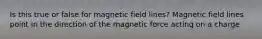 Is this true or false for magnetic field lines? Magnetic field lines point in the direction of the magnetic force acting on a charge