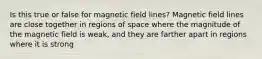 Is this true or false for magnetic field lines? Magnetic field lines are close together in regions of space where the magnitude of the magnetic field is weak, and they are farther apart in regions where it is strong