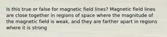 Is this true or false for magnetic field lines? Magnetic field lines are close together in regions of space where the magnitude of the magnetic field is weak, and they are farther apart in regions where it is strong