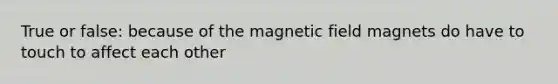 True or false: because of the magnetic field magnets do have to touch to affect each other