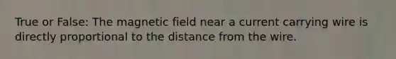 True or False: The magnetic field near a current carrying wire is directly proportional to the distance from the wire.