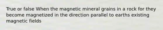 True or false When the magnetic mineral grains in a rock for they become magnetized in the direction parallel to earths existing magnetic fields