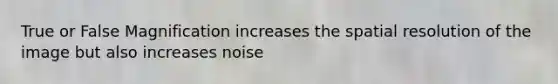 True or False Magnification increases the spatial resolution of the image but also increases noise