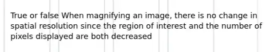 True or false When magnifying an image, there is no change in spatial resolution since the region of interest and the number of pixels displayed are both decreased