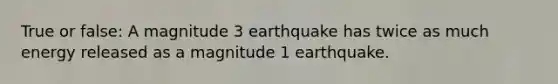 True or false: A magnitude 3 earthquake has twice as much energy released as a magnitude 1 earthquake.