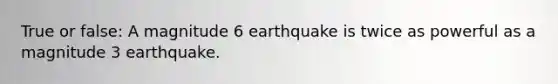 True or false: A magnitude 6 earthquake is twice as powerful as a magnitude 3 earthquake.