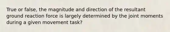 True or false, the magnitude and direction of the resultant ground reaction force is largely determined by the joint moments during a given movement task?