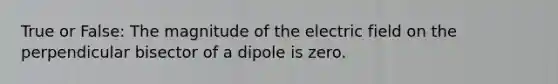 True or False: The magnitude of the electric field on the perpendicular bisector of a dipole is zero.