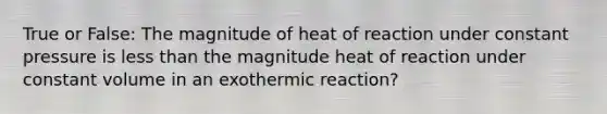 True or False: The magnitude of heat of reaction under constant pressure is less than the magnitude heat of reaction under constant volume in an exothermic reaction?