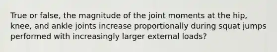 True or false, the magnitude of the joint moments at the hip, knee, and ankle joints increase proportionally during squat jumps performed with increasingly larger external loads?