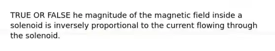 TRUE OR FALSE he magnitude of the magnetic field inside a solenoid is inversely proportional to the current flowing through the solenoid.