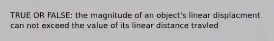 TRUE OR FALSE: the magnitude of an object's linear displacment can not exceed the value of its linear distance travled