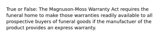 True or False: The Magnuson-Moss Warranty Act requires the funeral home to make those warranties readily available to all prospective buyers of funeral goods if the manufactuer of the product provides an express warranty.