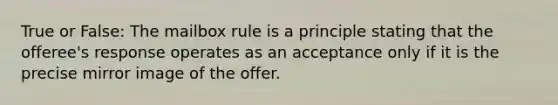 True or False: The mailbox rule is a principle stating that the offeree's response operates as an acceptance only if it is the precise mirror image of the offer.