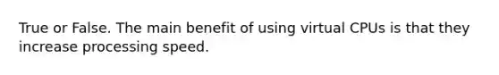 True or False. The main benefit of using virtual CPUs is that they increase processing speed.