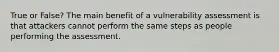 True or False? The main benefit of a vulnerability assessment is that attackers cannot perform the same steps as people performing the assessment.