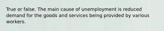 True or false. The main cause of unemployment is reduced demand for the goods and services being provided by various workers.