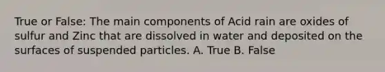 True or False: The main components of Acid rain are oxides of sulfur and Zinc that are dissolved in water and deposited on the surfaces of suspended particles. A. True B. False