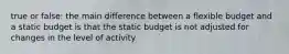 true or false: the main difference between a flexible budget and a static budget is that the static budget is not adjusted for changes in the level of activity