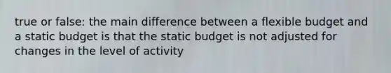 true or false: the main difference between a flexible budget and a static budget is that the static budget is not adjusted for changes in the level of activity