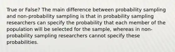 True or False? The main difference between probability sampling and non-probability sampling is that in probability sampling researchers can specify the probability that each member of the population will be selected for the sample, whereas in non-probability sampling researchers cannot specify these probabilities.