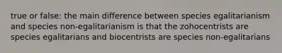 true or false: the main difference between species egalitarianism and species non-egalitarianism is that the zohocentrists are species egalitarians and biocentrists are species non-egalitarians