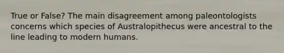 True or False? The main disagreement among paleontologists concerns which species of Australopithecus were ancestral to the line leading to modern humans.