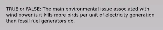 TRUE or FALSE: The main environmental issue associated with wind power is it kills more birds per unit of electricity generation than fossil fuel generators do.