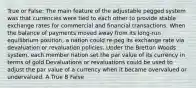 True or False: The main feature of the adjustable pegged system was that currencies were tied to each other to provide stable exchange rates for commercial and financial transactions. When the balance of payments moved away from its long-run equilibrium position, a nation could re-peg its exchange rate via devaluation or revaluation policies. Under the Bretton Woods system, each member nation set the par value of its currency in terms of gold Devaluations or revaluations could be used to adjust the par value of a currency when it became overvalued or undervalued. A True B False