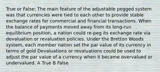 True or False: The main feature of the adjustable pegged system was that currencies were tied to each other to provide stable exchange rates for commercial and financial transactions. When the balance of payments moved away from its long-run equilibrium position, a nation could re-peg its exchange rate via devaluation or revaluation policies. Under the Bretton Woods system, each member nation set the par value of its currency in terms of gold Devaluations or revaluations could be used to adjust the par value of a currency when it became overvalued or undervalued. A True B False