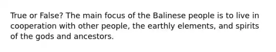 True or False? The main focus of the Balinese people is to live in cooperation with other people, the earthly elements, and spirits of the gods and ancestors.