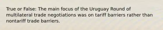 True or False: The main focus of the Uruguay Round of multilateral trade negotiations was on tariff barriers rather than nontariff trade barriers.