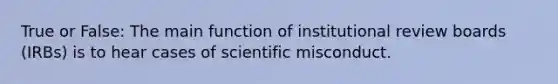 True or False: The main function of institutional review boards (IRBs) is to hear cases of scientific misconduct.