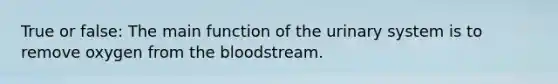 True or false: The main function of the urinary system is to remove oxygen from the bloodstream.