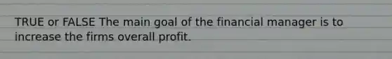 TRUE or FALSE The main goal of the financial manager is to increase the firms overall profit.