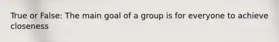 True or False: The main goal of a group is for everyone to achieve closeness