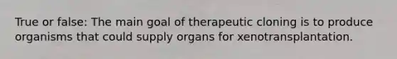 True or false: The main goal of therapeutic cloning is to produce organisms that could supply organs for xenotransplantation.