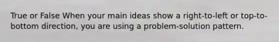 True or False When your main ideas show a right-to-left or top-to-bottom direction, you are using a problem-solution pattern.