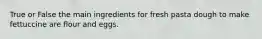True or False the main ingredients for fresh pasta dough to make fettuccine are flour and eggs.