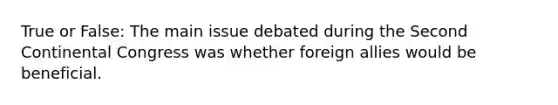 True or False: The main issue debated during the Second Continental Congress was whether foreign allies would be beneficial.