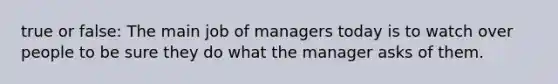 true or false: The main job of managers today is to watch over people to be sure they do what the manager asks of them.