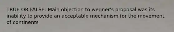 TRUE OR FALSE: Main objection to wegner's proposal was its inability to provide an acceptable mechanism for the movement of continents