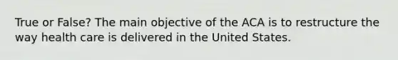 True or False? The main objective of the ACA is to restructure the way health care is delivered in the United States.